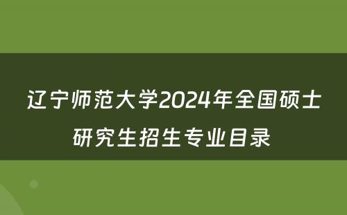 辽宁师范大学2024年全国硕士研究生招生专业目录 