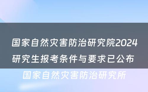 国家自然灾害防治研究院2024研究生报考条件与要求已公布 国家自然灾害防治研究所