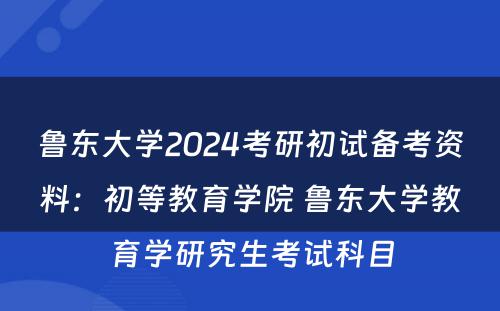 鲁东大学2024考研初试备考资料：初等教育学院 鲁东大学教育学研究生考试科目
