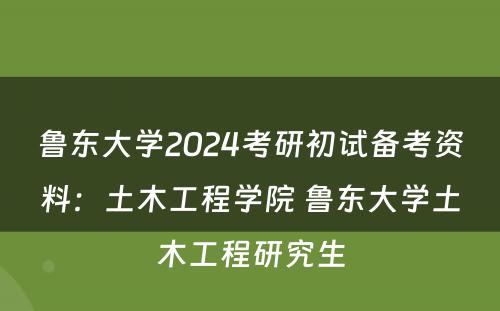鲁东大学2024考研初试备考资料：土木工程学院 鲁东大学土木工程研究生