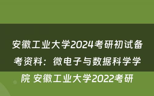 安徽工业大学2024考研初试备考资料：微电子与数据科学学院 安徽工业大学2022考研