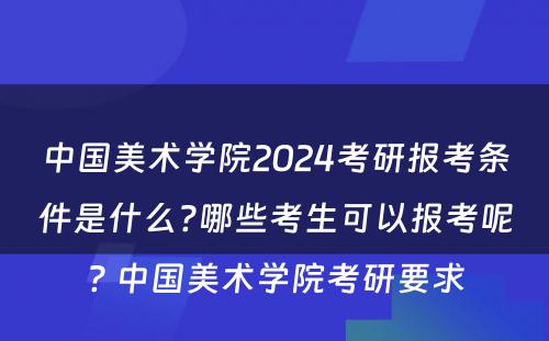 中国美术学院2024考研报考条件是什么?哪些考生可以报考呢? 中国美术学院考研要求