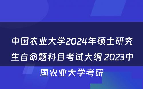 中国农业大学2024年硕士研究生自命题科目考试大纲 2023中国农业大学考研