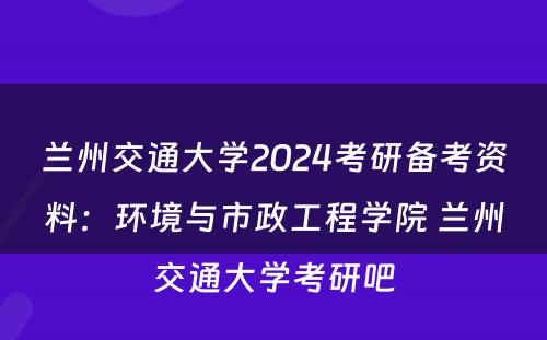 兰州交通大学2024考研备考资料：环境与市政工程学院 兰州交通大学考研吧