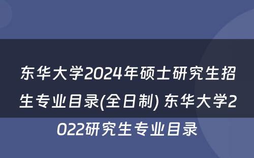 东华大学2024年硕士研究生招生专业目录(全日制) 东华大学2022研究生专业目录