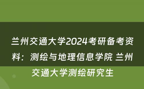 兰州交通大学2024考研备考资料：测绘与地理信息学院 兰州交通大学测绘研究生