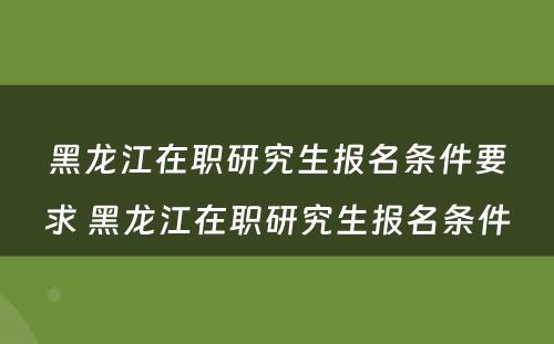 黑龙江在职研究生报名条件要求 黑龙江在职研究生报名条件