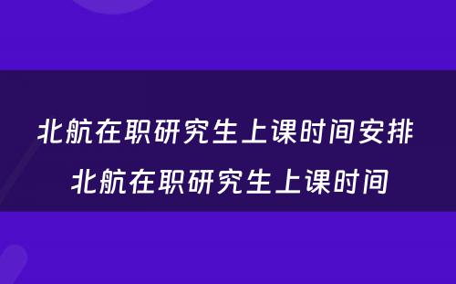 北航在职研究生上课时间安排 北航在职研究生上课时间