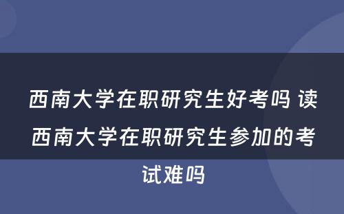 西南大学在职研究生好考吗 读西南大学在职研究生参加的考试难吗