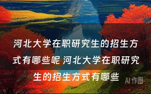 河北大学在职研究生的招生方式有哪些呢 河北大学在职研究生的招生方式有哪些