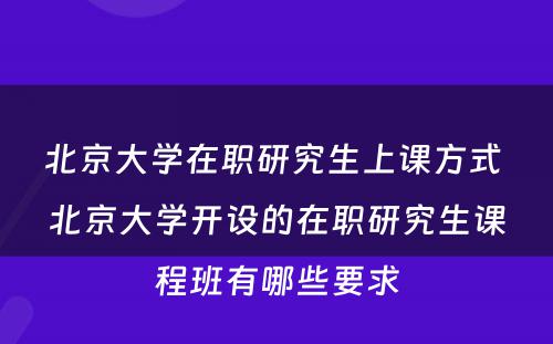 北京大学在职研究生上课方式 北京大学开设的在职研究生课程班有哪些要求