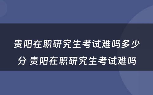 贵阳在职研究生考试难吗多少分 贵阳在职研究生考试难吗