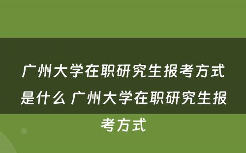 广州大学在职研究生报考方式是什么 广州大学在职研究生报考方式