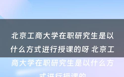 北京工商大学在职研究生是以什么方式进行授课的呀 北京工商大学在职研究生是以什么方式进行授课的