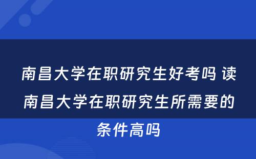 南昌大学在职研究生好考吗 读南昌大学在职研究生所需要的条件高吗