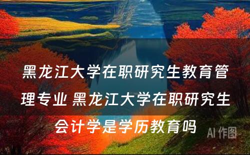 黑龙江大学在职研究生教育管理专业 黑龙江大学在职研究生会计学是学历教育吗