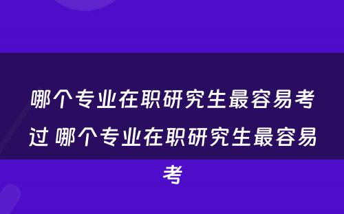 哪个专业在职研究生最容易考过 哪个专业在职研究生最容易考