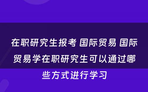 在职研究生报考 国际贸易 国际贸易学在职研究生可以通过哪些方式进行学习