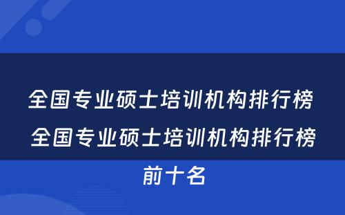 全国专业硕士培训机构排行榜 全国专业硕士培训机构排行榜前十名