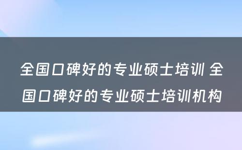 全国口碑好的专业硕士培训 全国口碑好的专业硕士培训机构