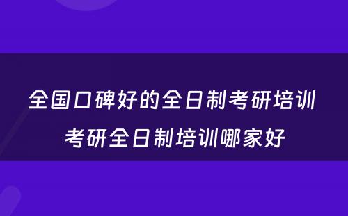 全国口碑好的全日制考研培训 考研全日制培训哪家好