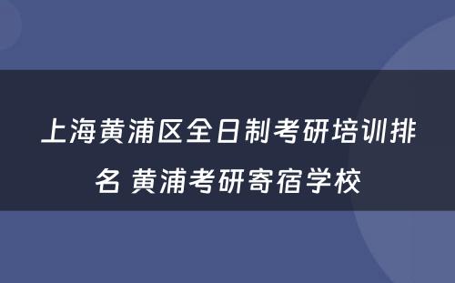 上海黄浦区全日制考研培训排名 黄浦考研寄宿学校