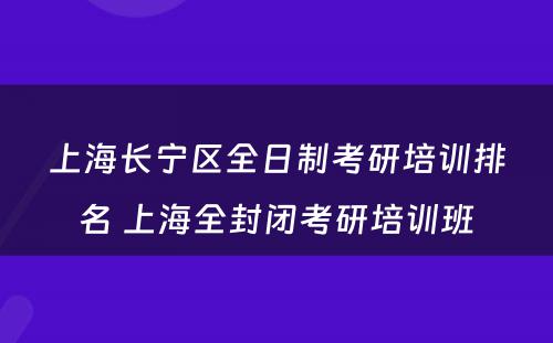 上海长宁区全日制考研培训排名 上海全封闭考研培训班