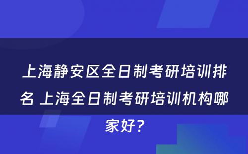 上海静安区全日制考研培训排名 上海全日制考研培训机构哪家好?