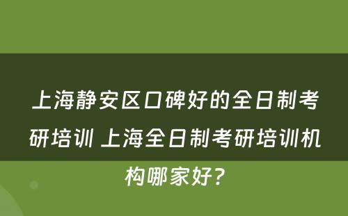 上海静安区口碑好的全日制考研培训 上海全日制考研培训机构哪家好?
