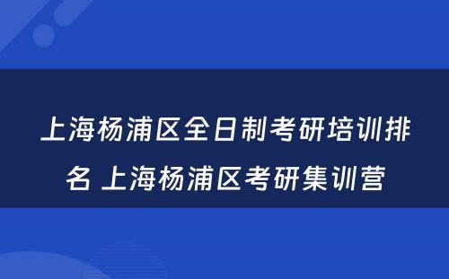 上海杨浦区全日制考研培训排名 上海杨浦区考研集训营