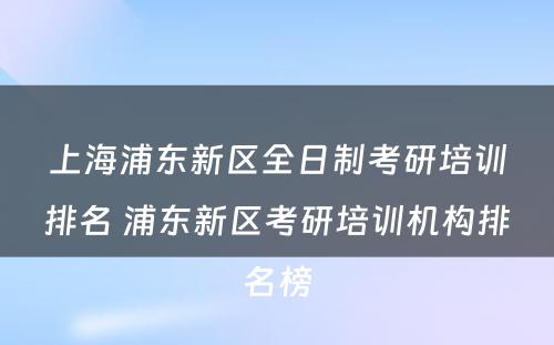 上海浦东新区全日制考研培训排名 浦东新区考研培训机构排名榜