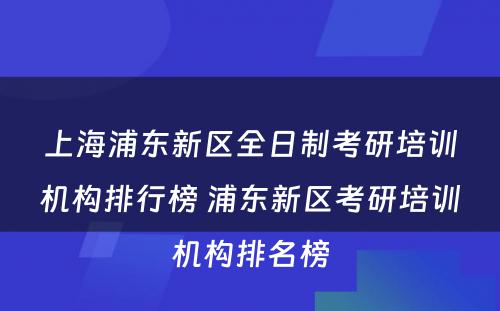 上海浦东新区全日制考研培训机构排行榜 浦东新区考研培训机构排名榜