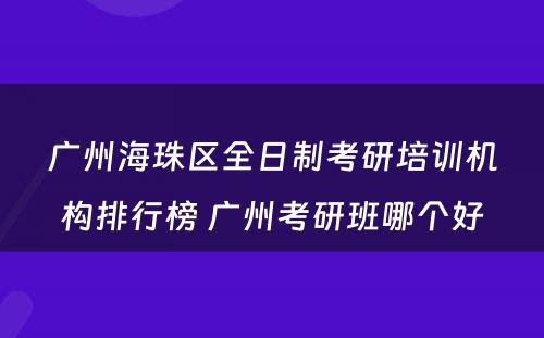 广州海珠区全日制考研培训机构排行榜 广州考研班哪个好