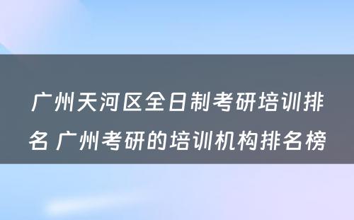 广州天河区全日制考研培训排名 广州考研的培训机构排名榜