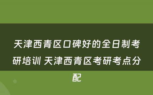 天津西青区口碑好的全日制考研培训 天津西青区考研考点分配
