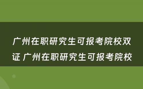 广州在职研究生可报考院校双证 广州在职研究生可报考院校