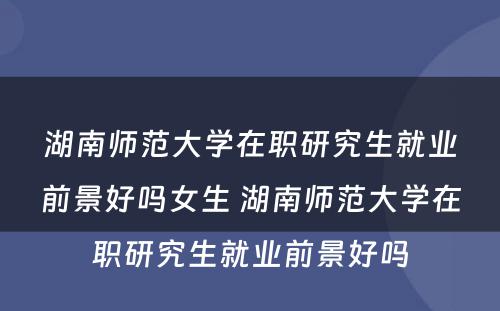 湖南师范大学在职研究生就业前景好吗女生 湖南师范大学在职研究生就业前景好吗