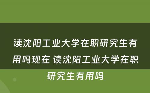 读沈阳工业大学在职研究生有用吗现在 读沈阳工业大学在职研究生有用吗