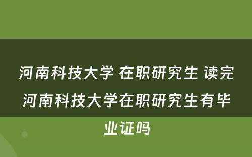 河南科技大学 在职研究生 读完河南科技大学在职研究生有毕业证吗