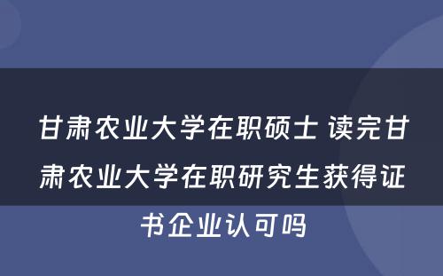 甘肃农业大学在职硕士 读完甘肃农业大学在职研究生获得证书企业认可吗