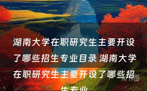 湖南大学在职研究生主要开设了哪些招生专业目录 湖南大学在职研究生主要开设了哪些招生专业