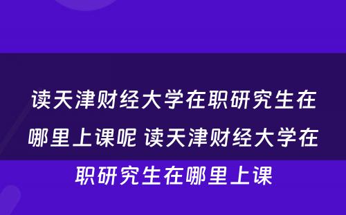 读天津财经大学在职研究生在哪里上课呢 读天津财经大学在职研究生在哪里上课