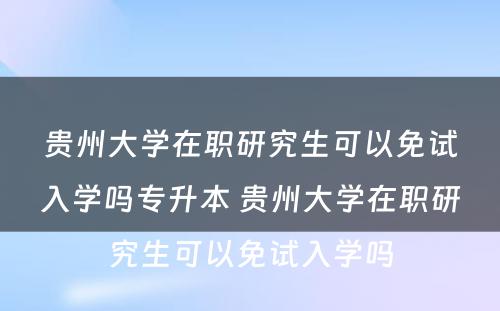 贵州大学在职研究生可以免试入学吗专升本 贵州大学在职研究生可以免试入学吗