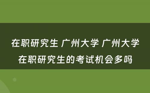 在职研究生 广州大学 广州大学在职研究生的考试机会多吗