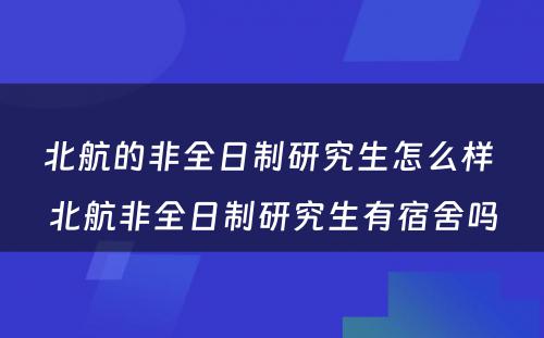 北航的非全日制研究生怎么样 北航非全日制研究生有宿舍吗