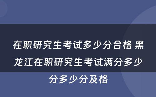 在职研究生考试多少分合格 黑龙江在职研究生考试满分多少分多少分及格