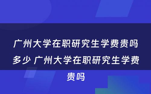 广州大学在职研究生学费贵吗多少 广州大学在职研究生学费贵吗