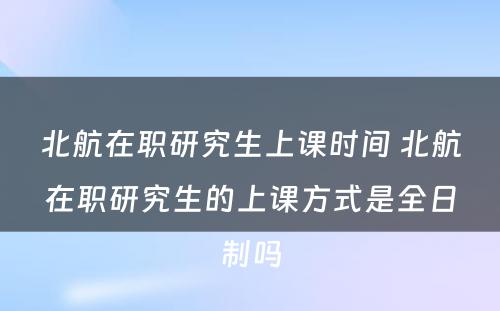 北航在职研究生上课时间 北航在职研究生的上课方式是全日制吗