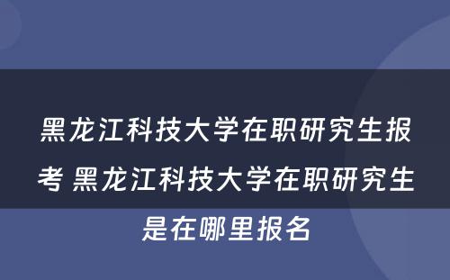 黑龙江科技大学在职研究生报考 黑龙江科技大学在职研究生是在哪里报名