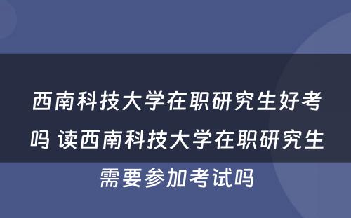 西南科技大学在职研究生好考吗 读西南科技大学在职研究生需要参加考试吗